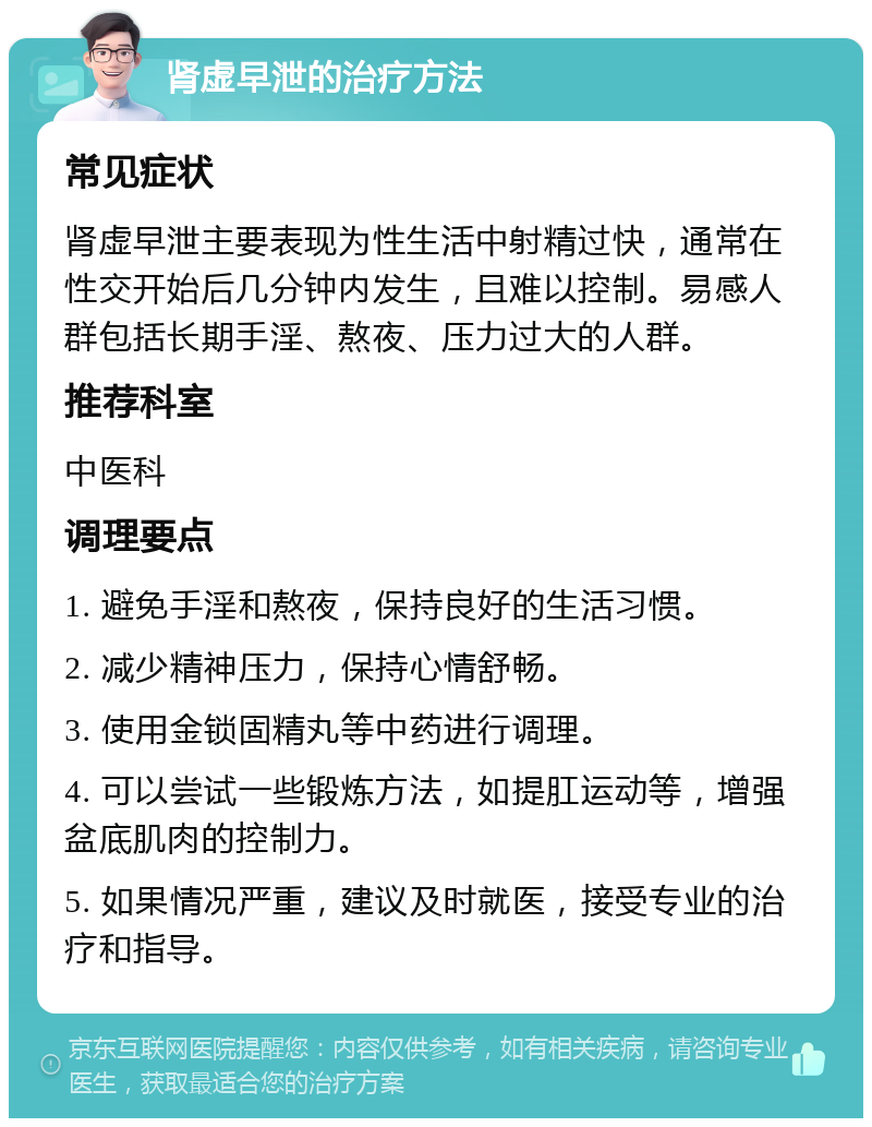 肾虚早泄的治疗方法 常见症状 肾虚早泄主要表现为性生活中射精过快，通常在性交开始后几分钟内发生，且难以控制。易感人群包括长期手淫、熬夜、压力过大的人群。 推荐科室 中医科 调理要点 1. 避免手淫和熬夜，保持良好的生活习惯。 2. 减少精神压力，保持心情舒畅。 3. 使用金锁固精丸等中药进行调理。 4. 可以尝试一些锻炼方法，如提肛运动等，增强盆底肌肉的控制力。 5. 如果情况严重，建议及时就医，接受专业的治疗和指导。