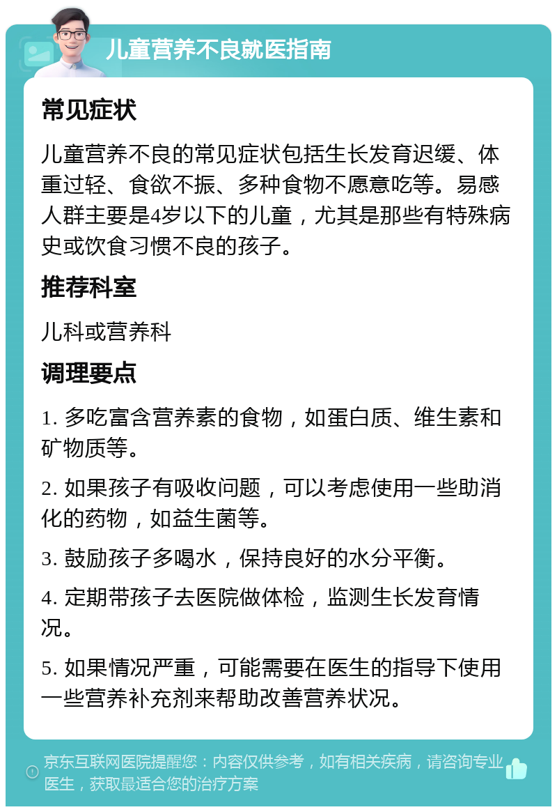 儿童营养不良就医指南 常见症状 儿童营养不良的常见症状包括生长发育迟缓、体重过轻、食欲不振、多种食物不愿意吃等。易感人群主要是4岁以下的儿童，尤其是那些有特殊病史或饮食习惯不良的孩子。 推荐科室 儿科或营养科 调理要点 1. 多吃富含营养素的食物，如蛋白质、维生素和矿物质等。 2. 如果孩子有吸收问题，可以考虑使用一些助消化的药物，如益生菌等。 3. 鼓励孩子多喝水，保持良好的水分平衡。 4. 定期带孩子去医院做体检，监测生长发育情况。 5. 如果情况严重，可能需要在医生的指导下使用一些营养补充剂来帮助改善营养状况。