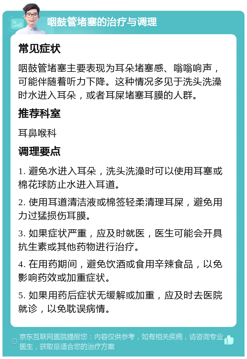 咽鼓管堵塞的治疗与调理 常见症状 咽鼓管堵塞主要表现为耳朵堵塞感、嗡嗡响声，可能伴随着听力下降。这种情况多见于洗头洗澡时水进入耳朵，或者耳屎堵塞耳膜的人群。 推荐科室 耳鼻喉科 调理要点 1. 避免水进入耳朵，洗头洗澡时可以使用耳塞或棉花球防止水进入耳道。 2. 使用耳道清洁液或棉签轻柔清理耳屎，避免用力过猛损伤耳膜。 3. 如果症状严重，应及时就医，医生可能会开具抗生素或其他药物进行治疗。 4. 在用药期间，避免饮酒或食用辛辣食品，以免影响药效或加重症状。 5. 如果用药后症状无缓解或加重，应及时去医院就诊，以免耽误病情。