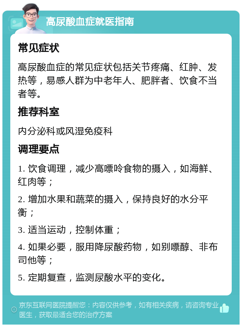 高尿酸血症就医指南 常见症状 高尿酸血症的常见症状包括关节疼痛、红肿、发热等，易感人群为中老年人、肥胖者、饮食不当者等。 推荐科室 内分泌科或风湿免疫科 调理要点 1. 饮食调理，减少高嘌呤食物的摄入，如海鲜、红肉等； 2. 增加水果和蔬菜的摄入，保持良好的水分平衡； 3. 适当运动，控制体重； 4. 如果必要，服用降尿酸药物，如别嘌醇、非布司他等； 5. 定期复查，监测尿酸水平的变化。