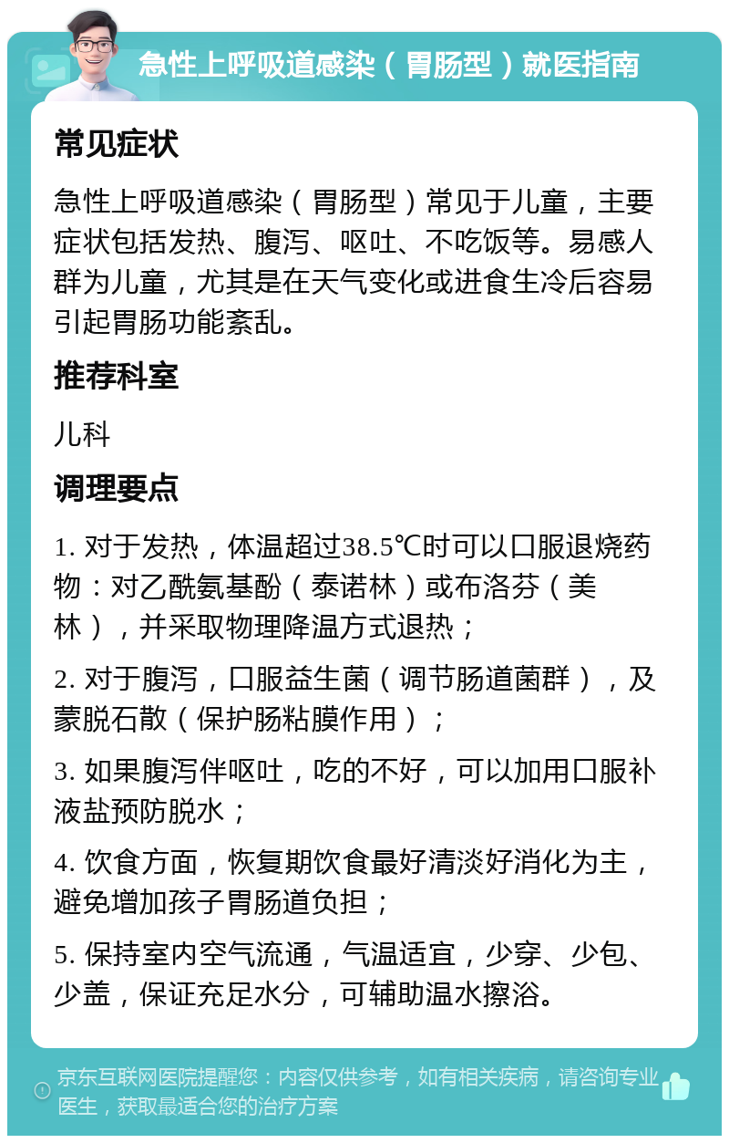 急性上呼吸道感染（胃肠型）就医指南 常见症状 急性上呼吸道感染（胃肠型）常见于儿童，主要症状包括发热、腹泻、呕吐、不吃饭等。易感人群为儿童，尤其是在天气变化或进食生冷后容易引起胃肠功能紊乱。 推荐科室 儿科 调理要点 1. 对于发热，体温超过38.5℃时可以口服退烧药物：对乙酰氨基酚（泰诺林）或布洛芬（美林），并采取物理降温方式退热； 2. 对于腹泻，口服益生菌（调节肠道菌群），及蒙脱石散（保护肠粘膜作用）； 3. 如果腹泻伴呕吐，吃的不好，可以加用口服补液盐预防脱水； 4. 饮食方面，恢复期饮食最好清淡好消化为主，避免增加孩子胃肠道负担； 5. 保持室内空气流通，气温适宜，少穿、少包、少盖，保证充足水分，可辅助温水擦浴。