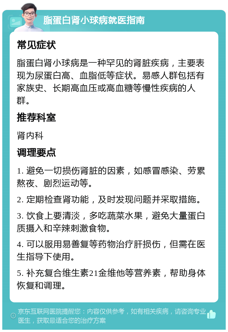 脂蛋白肾小球病就医指南 常见症状 脂蛋白肾小球病是一种罕见的肾脏疾病，主要表现为尿蛋白高、血脂低等症状。易感人群包括有家族史、长期高血压或高血糖等慢性疾病的人群。 推荐科室 肾内科 调理要点 1. 避免一切损伤肾脏的因素，如感冒感染、劳累熬夜、剧烈运动等。 2. 定期检查肾功能，及时发现问题并采取措施。 3. 饮食上要清淡，多吃蔬菜水果，避免大量蛋白质摄入和辛辣刺激食物。 4. 可以服用易善复等药物治疗肝损伤，但需在医生指导下使用。 5. 补充复合维生素21金维他等营养素，帮助身体恢复和调理。