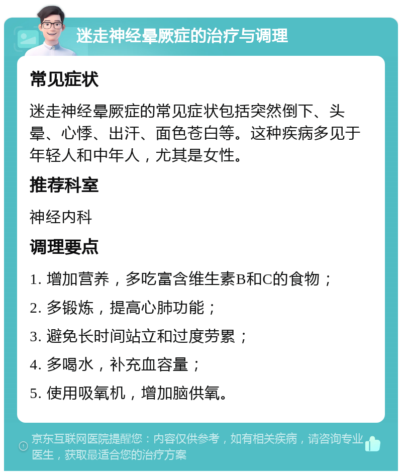 迷走神经晕厥症的治疗与调理 常见症状 迷走神经晕厥症的常见症状包括突然倒下、头晕、心悸、出汗、面色苍白等。这种疾病多见于年轻人和中年人，尤其是女性。 推荐科室 神经内科 调理要点 1. 增加营养，多吃富含维生素B和C的食物； 2. 多锻炼，提高心肺功能； 3. 避免长时间站立和过度劳累； 4. 多喝水，补充血容量； 5. 使用吸氧机，增加脑供氧。