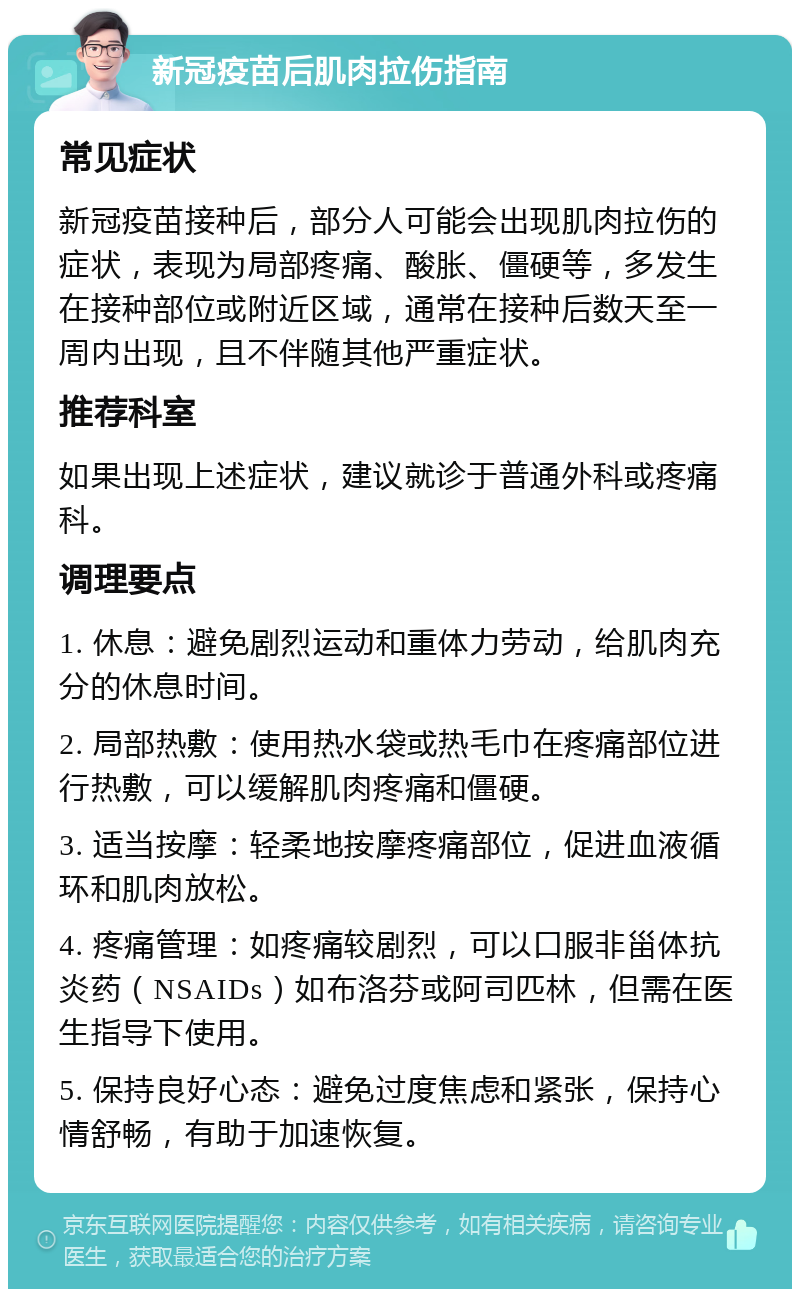 新冠疫苗后肌肉拉伤指南 常见症状 新冠疫苗接种后，部分人可能会出现肌肉拉伤的症状，表现为局部疼痛、酸胀、僵硬等，多发生在接种部位或附近区域，通常在接种后数天至一周内出现，且不伴随其他严重症状。 推荐科室 如果出现上述症状，建议就诊于普通外科或疼痛科。 调理要点 1. 休息：避免剧烈运动和重体力劳动，给肌肉充分的休息时间。 2. 局部热敷：使用热水袋或热毛巾在疼痛部位进行热敷，可以缓解肌肉疼痛和僵硬。 3. 适当按摩：轻柔地按摩疼痛部位，促进血液循环和肌肉放松。 4. 疼痛管理：如疼痛较剧烈，可以口服非甾体抗炎药（NSAIDs）如布洛芬或阿司匹林，但需在医生指导下使用。 5. 保持良好心态：避免过度焦虑和紧张，保持心情舒畅，有助于加速恢复。