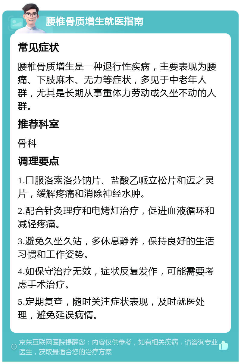 腰椎骨质增生就医指南 常见症状 腰椎骨质增生是一种退行性疾病，主要表现为腰痛、下肢麻木、无力等症状，多见于中老年人群，尤其是长期从事重体力劳动或久坐不动的人群。 推荐科室 骨科 调理要点 1.口服洛索洛芬钠片、盐酸乙哌立松片和迈之灵片，缓解疼痛和消除神经水肿。 2.配合针灸理疗和电烤灯治疗，促进血液循环和减轻疼痛。 3.避免久坐久站，多休息静养，保持良好的生活习惯和工作姿势。 4.如保守治疗无效，症状反复发作，可能需要考虑手术治疗。 5.定期复查，随时关注症状表现，及时就医处理，避免延误病情。