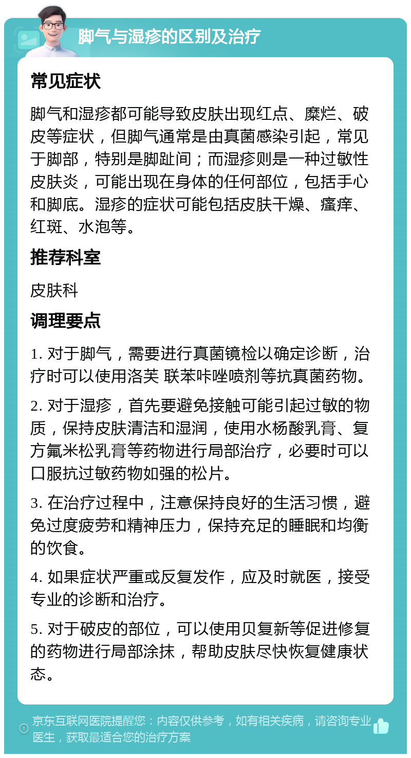 脚气与湿疹的区别及治疗 常见症状 脚气和湿疹都可能导致皮肤出现红点、糜烂、破皮等症状，但脚气通常是由真菌感染引起，常见于脚部，特别是脚趾间；而湿疹则是一种过敏性皮肤炎，可能出现在身体的任何部位，包括手心和脚底。湿疹的症状可能包括皮肤干燥、瘙痒、红斑、水泡等。 推荐科室 皮肤科 调理要点 1. 对于脚气，需要进行真菌镜检以确定诊断，治疗时可以使用洛芙 联苯咔唑喷剂等抗真菌药物。 2. 对于湿疹，首先要避免接触可能引起过敏的物质，保持皮肤清洁和湿润，使用水杨酸乳膏、复方氟米松乳膏等药物进行局部治疗，必要时可以口服抗过敏药物如强的松片。 3. 在治疗过程中，注意保持良好的生活习惯，避免过度疲劳和精神压力，保持充足的睡眠和均衡的饮食。 4. 如果症状严重或反复发作，应及时就医，接受专业的诊断和治疗。 5. 对于破皮的部位，可以使用贝复新等促进修复的药物进行局部涂抹，帮助皮肤尽快恢复健康状态。