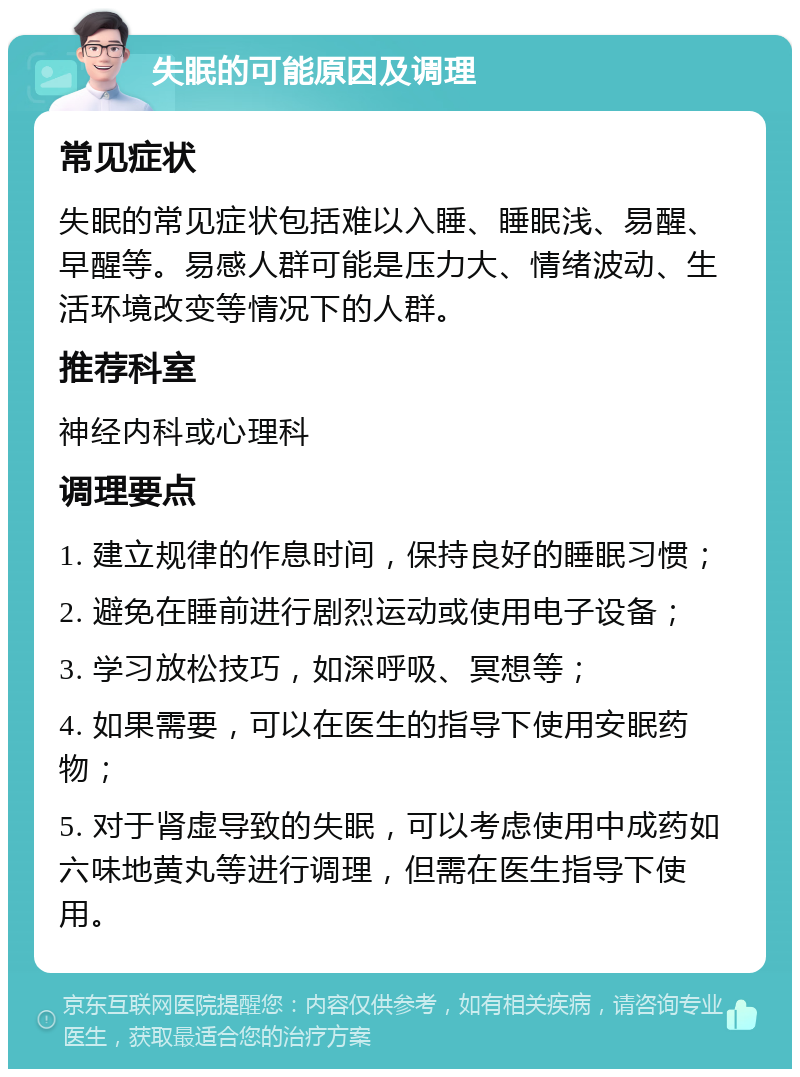 失眠的可能原因及调理 常见症状 失眠的常见症状包括难以入睡、睡眠浅、易醒、早醒等。易感人群可能是压力大、情绪波动、生活环境改变等情况下的人群。 推荐科室 神经内科或心理科 调理要点 1. 建立规律的作息时间，保持良好的睡眠习惯； 2. 避免在睡前进行剧烈运动或使用电子设备； 3. 学习放松技巧，如深呼吸、冥想等； 4. 如果需要，可以在医生的指导下使用安眠药物； 5. 对于肾虚导致的失眠，可以考虑使用中成药如六味地黄丸等进行调理，但需在医生指导下使用。