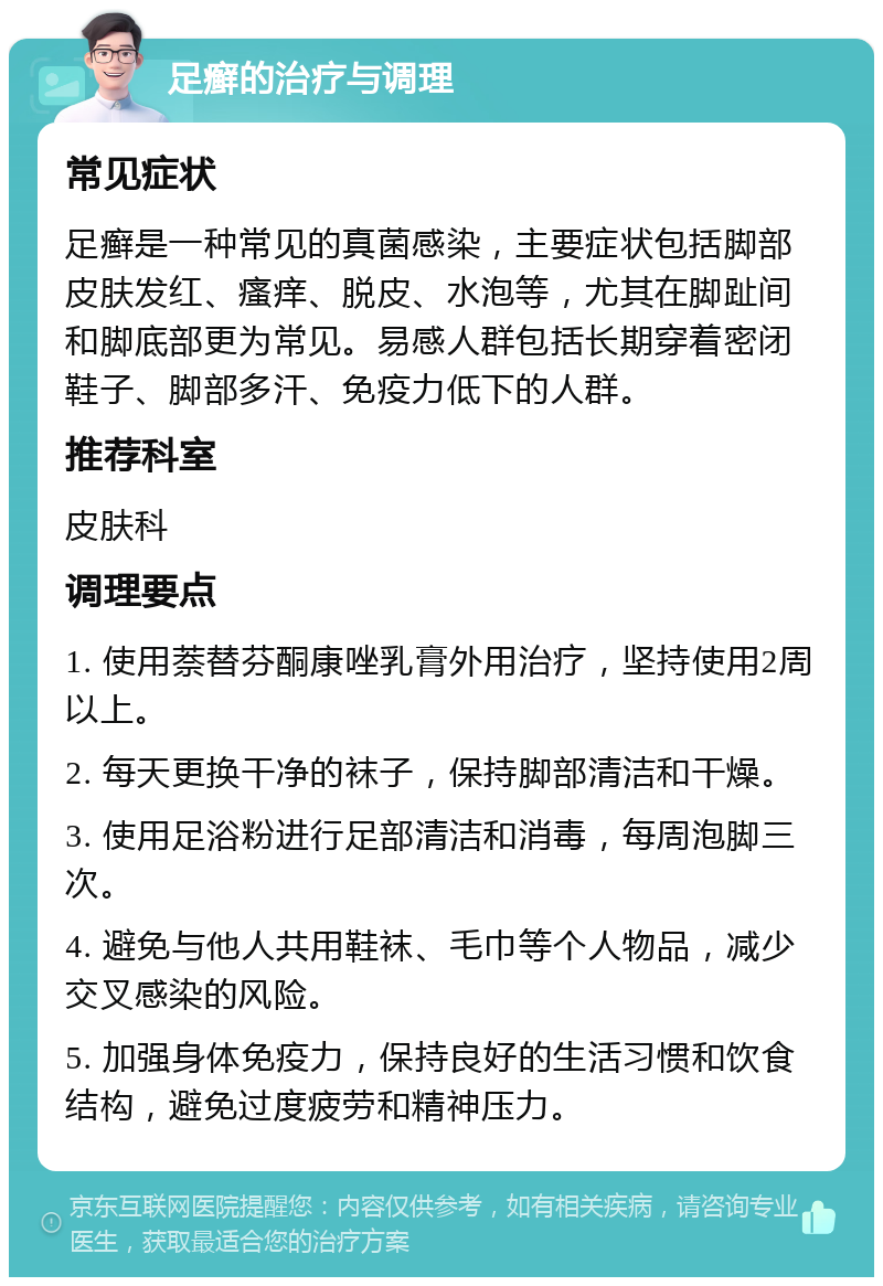 足癣的治疗与调理 常见症状 足癣是一种常见的真菌感染，主要症状包括脚部皮肤发红、瘙痒、脱皮、水泡等，尤其在脚趾间和脚底部更为常见。易感人群包括长期穿着密闭鞋子、脚部多汗、免疫力低下的人群。 推荐科室 皮肤科 调理要点 1. 使用萘替芬酮康唑乳膏外用治疗，坚持使用2周以上。 2. 每天更换干净的袜子，保持脚部清洁和干燥。 3. 使用足浴粉进行足部清洁和消毒，每周泡脚三次。 4. 避免与他人共用鞋袜、毛巾等个人物品，减少交叉感染的风险。 5. 加强身体免疫力，保持良好的生活习惯和饮食结构，避免过度疲劳和精神压力。