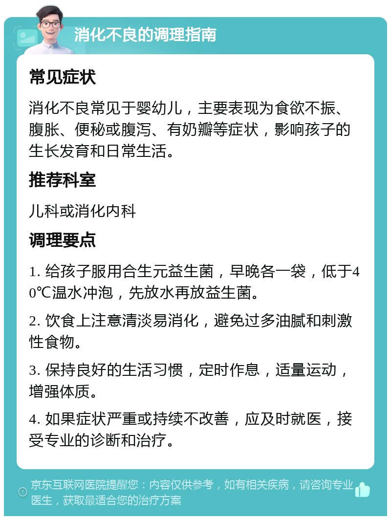 消化不良的调理指南 常见症状 消化不良常见于婴幼儿，主要表现为食欲不振、腹胀、便秘或腹泻、有奶瓣等症状，影响孩子的生长发育和日常生活。 推荐科室 儿科或消化内科 调理要点 1. 给孩子服用合生元益生菌，早晚各一袋，低于40℃温水冲泡，先放水再放益生菌。 2. 饮食上注意清淡易消化，避免过多油腻和刺激性食物。 3. 保持良好的生活习惯，定时作息，适量运动，增强体质。 4. 如果症状严重或持续不改善，应及时就医，接受专业的诊断和治疗。