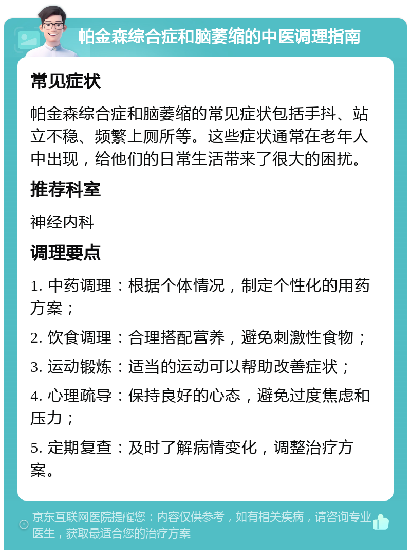 帕金森综合症和脑萎缩的中医调理指南 常见症状 帕金森综合症和脑萎缩的常见症状包括手抖、站立不稳、频繁上厕所等。这些症状通常在老年人中出现，给他们的日常生活带来了很大的困扰。 推荐科室 神经内科 调理要点 1. 中药调理：根据个体情况，制定个性化的用药方案； 2. 饮食调理：合理搭配营养，避免刺激性食物； 3. 运动锻炼：适当的运动可以帮助改善症状； 4. 心理疏导：保持良好的心态，避免过度焦虑和压力； 5. 定期复查：及时了解病情变化，调整治疗方案。