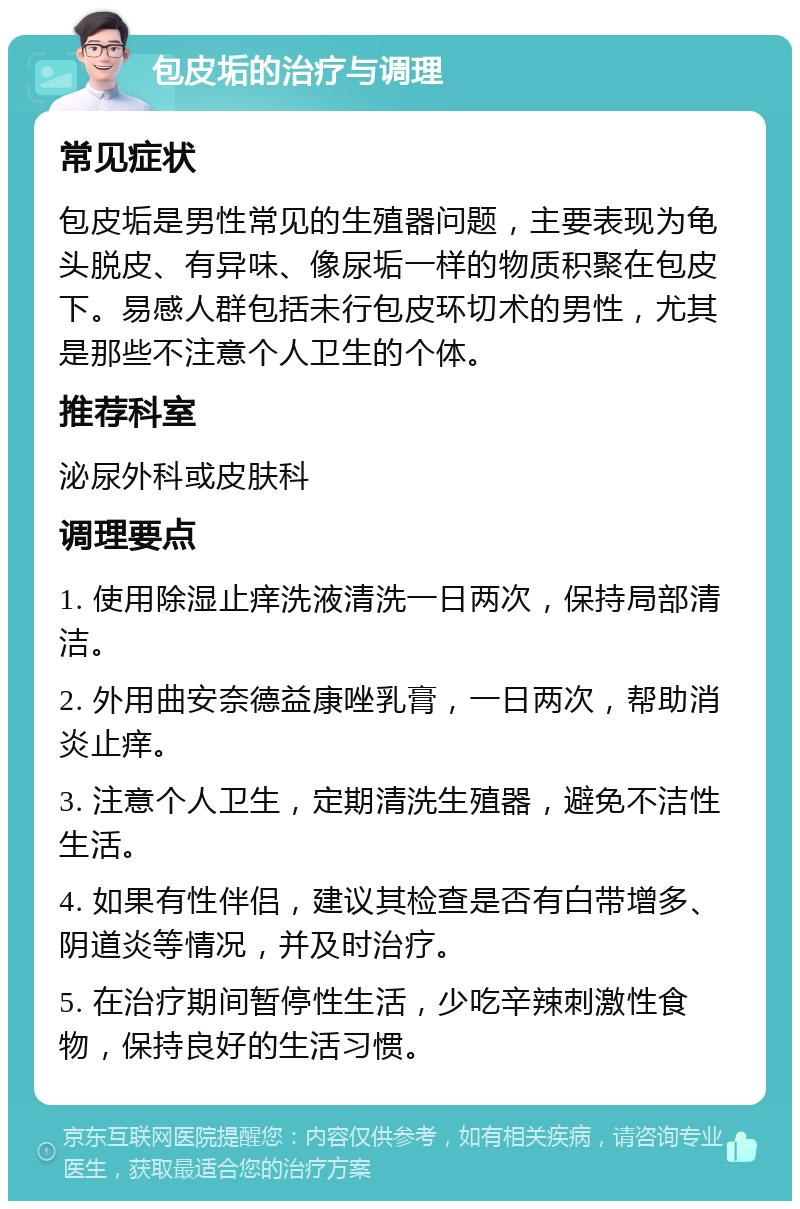 包皮垢的治疗与调理 常见症状 包皮垢是男性常见的生殖器问题，主要表现为龟头脱皮、有异味、像尿垢一样的物质积聚在包皮下。易感人群包括未行包皮环切术的男性，尤其是那些不注意个人卫生的个体。 推荐科室 泌尿外科或皮肤科 调理要点 1. 使用除湿止痒洗液清洗一日两次，保持局部清洁。 2. 外用曲安奈德益康唑乳膏，一日两次，帮助消炎止痒。 3. 注意个人卫生，定期清洗生殖器，避免不洁性生活。 4. 如果有性伴侣，建议其检查是否有白带增多、阴道炎等情况，并及时治疗。 5. 在治疗期间暂停性生活，少吃辛辣刺激性食物，保持良好的生活习惯。