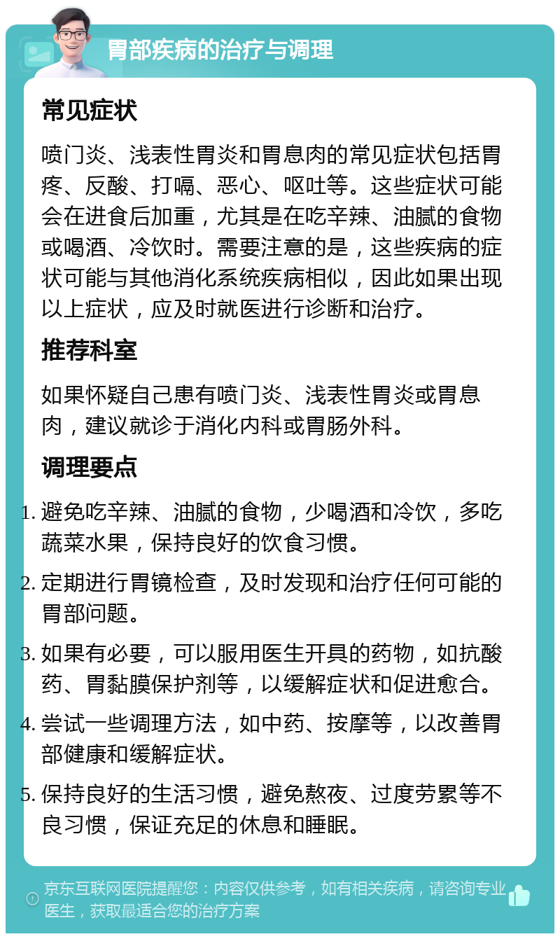 胃部疾病的治疗与调理 常见症状 喷门炎、浅表性胃炎和胃息肉的常见症状包括胃疼、反酸、打嗝、恶心、呕吐等。这些症状可能会在进食后加重，尤其是在吃辛辣、油腻的食物或喝酒、冷饮时。需要注意的是，这些疾病的症状可能与其他消化系统疾病相似，因此如果出现以上症状，应及时就医进行诊断和治疗。 推荐科室 如果怀疑自己患有喷门炎、浅表性胃炎或胃息肉，建议就诊于消化内科或胃肠外科。 调理要点 避免吃辛辣、油腻的食物，少喝酒和冷饮，多吃蔬菜水果，保持良好的饮食习惯。 定期进行胃镜检查，及时发现和治疗任何可能的胃部问题。 如果有必要，可以服用医生开具的药物，如抗酸药、胃黏膜保护剂等，以缓解症状和促进愈合。 尝试一些调理方法，如中药、按摩等，以改善胃部健康和缓解症状。 保持良好的生活习惯，避免熬夜、过度劳累等不良习惯，保证充足的休息和睡眠。