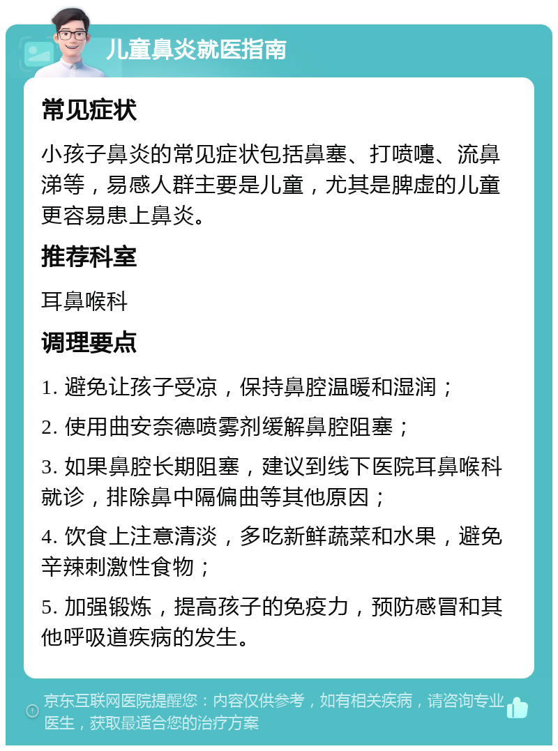 儿童鼻炎就医指南 常见症状 小孩子鼻炎的常见症状包括鼻塞、打喷嚏、流鼻涕等，易感人群主要是儿童，尤其是脾虚的儿童更容易患上鼻炎。 推荐科室 耳鼻喉科 调理要点 1. 避免让孩子受凉，保持鼻腔温暖和湿润； 2. 使用曲安奈德喷雾剂缓解鼻腔阻塞； 3. 如果鼻腔长期阻塞，建议到线下医院耳鼻喉科就诊，排除鼻中隔偏曲等其他原因； 4. 饮食上注意清淡，多吃新鲜蔬菜和水果，避免辛辣刺激性食物； 5. 加强锻炼，提高孩子的免疫力，预防感冒和其他呼吸道疾病的发生。