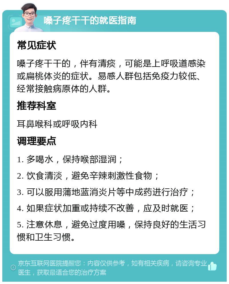 嗓子疼干干的就医指南 常见症状 嗓子疼干干的，伴有清痰，可能是上呼吸道感染或扁桃体炎的症状。易感人群包括免疫力较低、经常接触病原体的人群。 推荐科室 耳鼻喉科或呼吸内科 调理要点 1. 多喝水，保持喉部湿润； 2. 饮食清淡，避免辛辣刺激性食物； 3. 可以服用蒲地蓝消炎片等中成药进行治疗； 4. 如果症状加重或持续不改善，应及时就医； 5. 注意休息，避免过度用嗓，保持良好的生活习惯和卫生习惯。