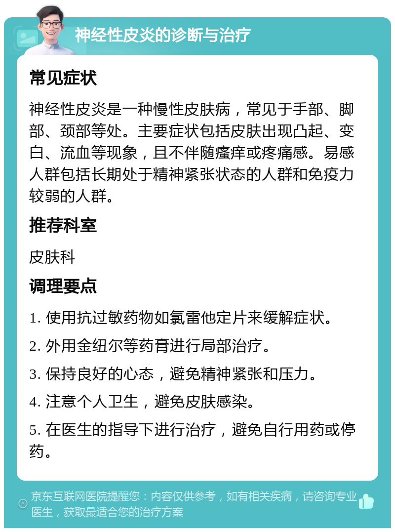 神经性皮炎的诊断与治疗 常见症状 神经性皮炎是一种慢性皮肤病，常见于手部、脚部、颈部等处。主要症状包括皮肤出现凸起、变白、流血等现象，且不伴随瘙痒或疼痛感。易感人群包括长期处于精神紧张状态的人群和免疫力较弱的人群。 推荐科室 皮肤科 调理要点 1. 使用抗过敏药物如氯雷他定片来缓解症状。 2. 外用金纽尔等药膏进行局部治疗。 3. 保持良好的心态，避免精神紧张和压力。 4. 注意个人卫生，避免皮肤感染。 5. 在医生的指导下进行治疗，避免自行用药或停药。