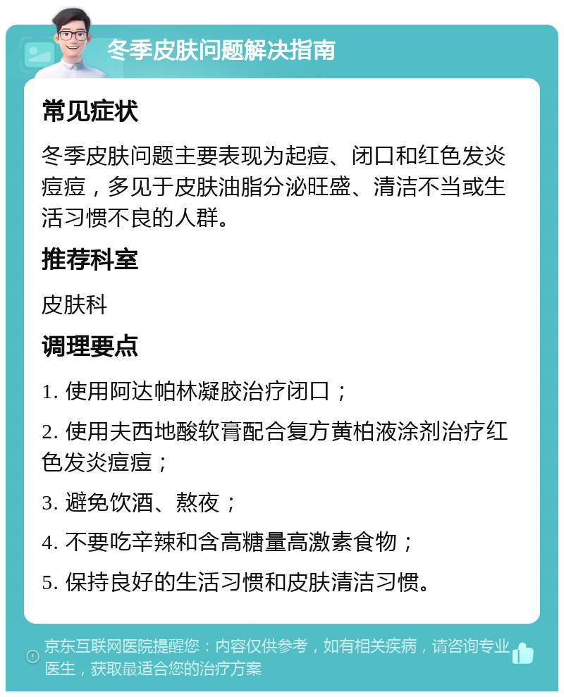 冬季皮肤问题解决指南 常见症状 冬季皮肤问题主要表现为起痘、闭口和红色发炎痘痘，多见于皮肤油脂分泌旺盛、清洁不当或生活习惯不良的人群。 推荐科室 皮肤科 调理要点 1. 使用阿达帕林凝胶治疗闭口； 2. 使用夫西地酸软膏配合复方黄柏液涂剂治疗红色发炎痘痘； 3. 避免饮酒、熬夜； 4. 不要吃辛辣和含高糖量高激素食物； 5. 保持良好的生活习惯和皮肤清洁习惯。