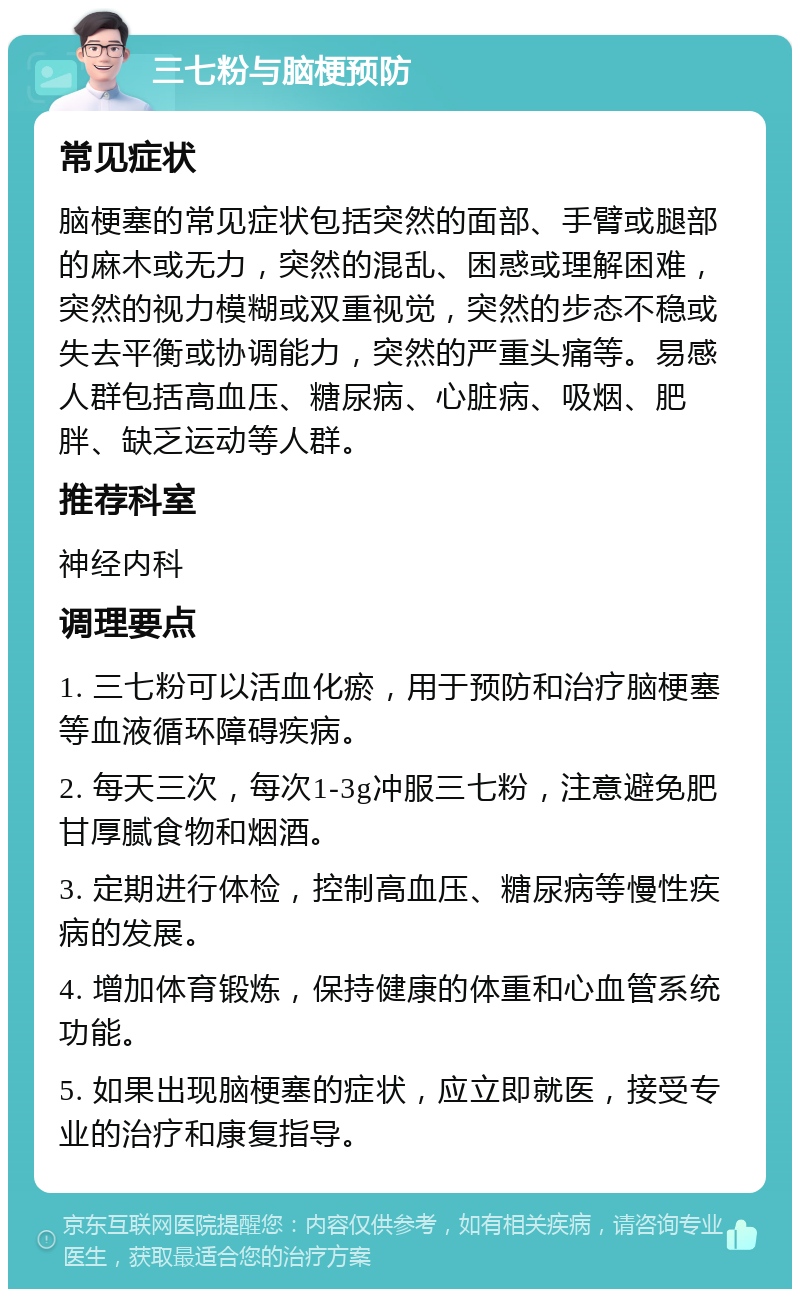 三七粉与脑梗预防 常见症状 脑梗塞的常见症状包括突然的面部、手臂或腿部的麻木或无力，突然的混乱、困惑或理解困难，突然的视力模糊或双重视觉，突然的步态不稳或失去平衡或协调能力，突然的严重头痛等。易感人群包括高血压、糖尿病、心脏病、吸烟、肥胖、缺乏运动等人群。 推荐科室 神经内科 调理要点 1. 三七粉可以活血化瘀，用于预防和治疗脑梗塞等血液循环障碍疾病。 2. 每天三次，每次1-3g冲服三七粉，注意避免肥甘厚腻食物和烟酒。 3. 定期进行体检，控制高血压、糖尿病等慢性疾病的发展。 4. 增加体育锻炼，保持健康的体重和心血管系统功能。 5. 如果出现脑梗塞的症状，应立即就医，接受专业的治疗和康复指导。