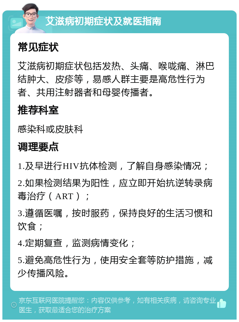 艾滋病初期症状及就医指南 常见症状 艾滋病初期症状包括发热、头痛、喉咙痛、淋巴结肿大、皮疹等，易感人群主要是高危性行为者、共用注射器者和母婴传播者。 推荐科室 感染科或皮肤科 调理要点 1.及早进行HIV抗体检测，了解自身感染情况； 2.如果检测结果为阳性，应立即开始抗逆转录病毒治疗（ART）； 3.遵循医嘱，按时服药，保持良好的生活习惯和饮食； 4.定期复查，监测病情变化； 5.避免高危性行为，使用安全套等防护措施，减少传播风险。