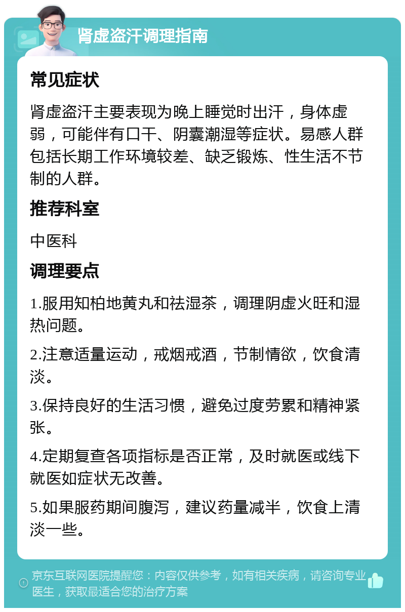 肾虚盗汗调理指南 常见症状 肾虚盗汗主要表现为晚上睡觉时出汗，身体虚弱，可能伴有口干、阴囊潮湿等症状。易感人群包括长期工作环境较差、缺乏锻炼、性生活不节制的人群。 推荐科室 中医科 调理要点 1.服用知柏地黄丸和祛湿茶，调理阴虚火旺和湿热问题。 2.注意适量运动，戒烟戒酒，节制情欲，饮食清淡。 3.保持良好的生活习惯，避免过度劳累和精神紧张。 4.定期复查各项指标是否正常，及时就医或线下就医如症状无改善。 5.如果服药期间腹泻，建议药量减半，饮食上清淡一些。