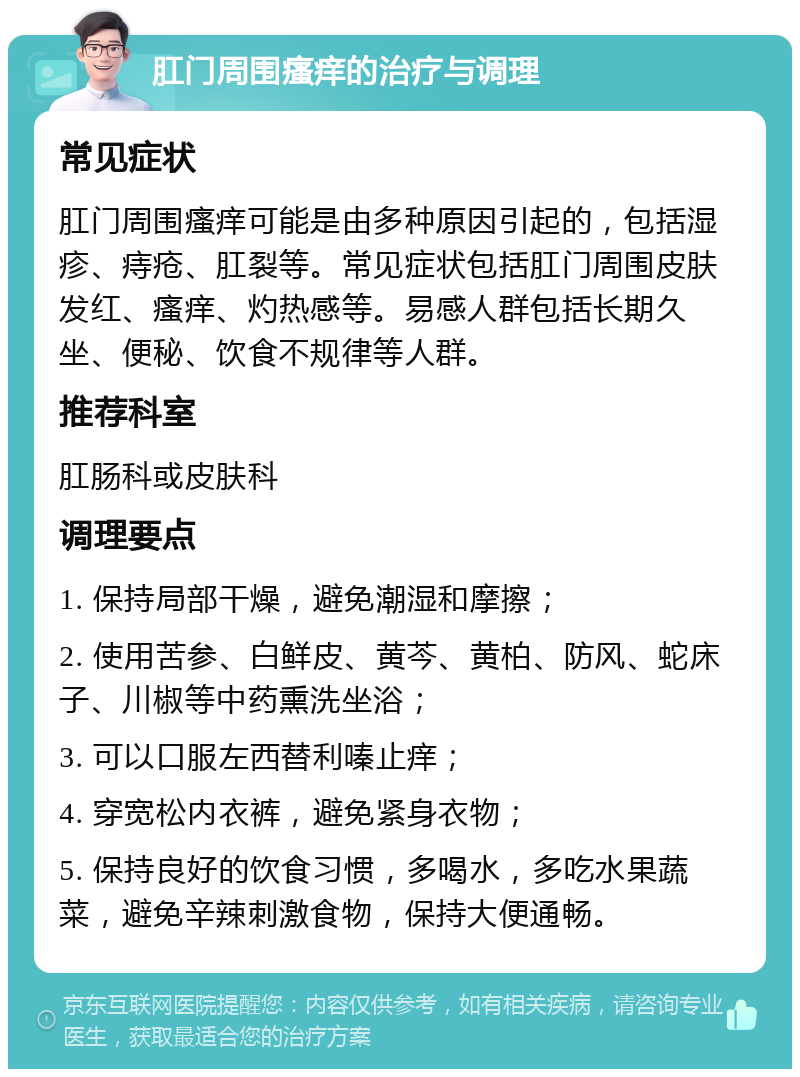 肛门周围瘙痒的治疗与调理 常见症状 肛门周围瘙痒可能是由多种原因引起的，包括湿疹、痔疮、肛裂等。常见症状包括肛门周围皮肤发红、瘙痒、灼热感等。易感人群包括长期久坐、便秘、饮食不规律等人群。 推荐科室 肛肠科或皮肤科 调理要点 1. 保持局部干燥，避免潮湿和摩擦； 2. 使用苦参、白鲜皮、黄芩、黄柏、防风、蛇床子、川椒等中药熏洗坐浴； 3. 可以口服左西替利嗪止痒； 4. 穿宽松内衣裤，避免紧身衣物； 5. 保持良好的饮食习惯，多喝水，多吃水果蔬菜，避免辛辣刺激食物，保持大便通畅。