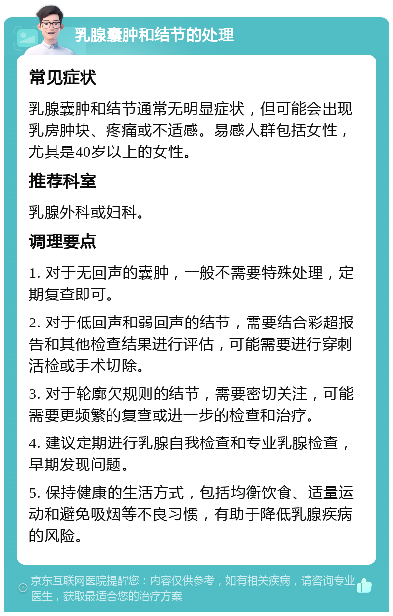 乳腺囊肿和结节的处理 常见症状 乳腺囊肿和结节通常无明显症状，但可能会出现乳房肿块、疼痛或不适感。易感人群包括女性，尤其是40岁以上的女性。 推荐科室 乳腺外科或妇科。 调理要点 1. 对于无回声的囊肿，一般不需要特殊处理，定期复查即可。 2. 对于低回声和弱回声的结节，需要结合彩超报告和其他检查结果进行评估，可能需要进行穿刺活检或手术切除。 3. 对于轮廓欠规则的结节，需要密切关注，可能需要更频繁的复查或进一步的检查和治疗。 4. 建议定期进行乳腺自我检查和专业乳腺检查，早期发现问题。 5. 保持健康的生活方式，包括均衡饮食、适量运动和避免吸烟等不良习惯，有助于降低乳腺疾病的风险。