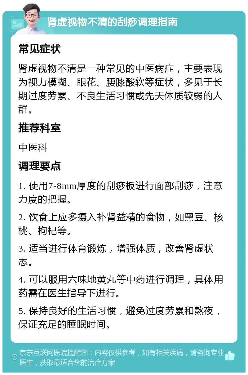 肾虚视物不清的刮痧调理指南 常见症状 肾虚视物不清是一种常见的中医病症，主要表现为视力模糊、眼花、腰膝酸软等症状，多见于长期过度劳累、不良生活习惯或先天体质较弱的人群。 推荐科室 中医科 调理要点 1. 使用7-8mm厚度的刮痧板进行面部刮痧，注意力度的把握。 2. 饮食上应多摄入补肾益精的食物，如黑豆、核桃、枸杞等。 3. 适当进行体育锻炼，增强体质，改善肾虚状态。 4. 可以服用六味地黄丸等中药进行调理，具体用药需在医生指导下进行。 5. 保持良好的生活习惯，避免过度劳累和熬夜，保证充足的睡眠时间。