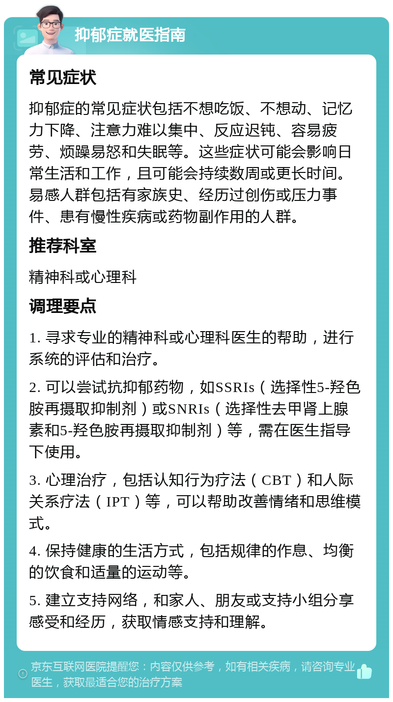 抑郁症就医指南 常见症状 抑郁症的常见症状包括不想吃饭、不想动、记忆力下降、注意力难以集中、反应迟钝、容易疲劳、烦躁易怒和失眠等。这些症状可能会影响日常生活和工作，且可能会持续数周或更长时间。易感人群包括有家族史、经历过创伤或压力事件、患有慢性疾病或药物副作用的人群。 推荐科室 精神科或心理科 调理要点 1. 寻求专业的精神科或心理科医生的帮助，进行系统的评估和治疗。 2. 可以尝试抗抑郁药物，如SSRIs（选择性5-羟色胺再摄取抑制剂）或SNRIs（选择性去甲肾上腺素和5-羟色胺再摄取抑制剂）等，需在医生指导下使用。 3. 心理治疗，包括认知行为疗法（CBT）和人际关系疗法（IPT）等，可以帮助改善情绪和思维模式。 4. 保持健康的生活方式，包括规律的作息、均衡的饮食和适量的运动等。 5. 建立支持网络，和家人、朋友或支持小组分享感受和经历，获取情感支持和理解。