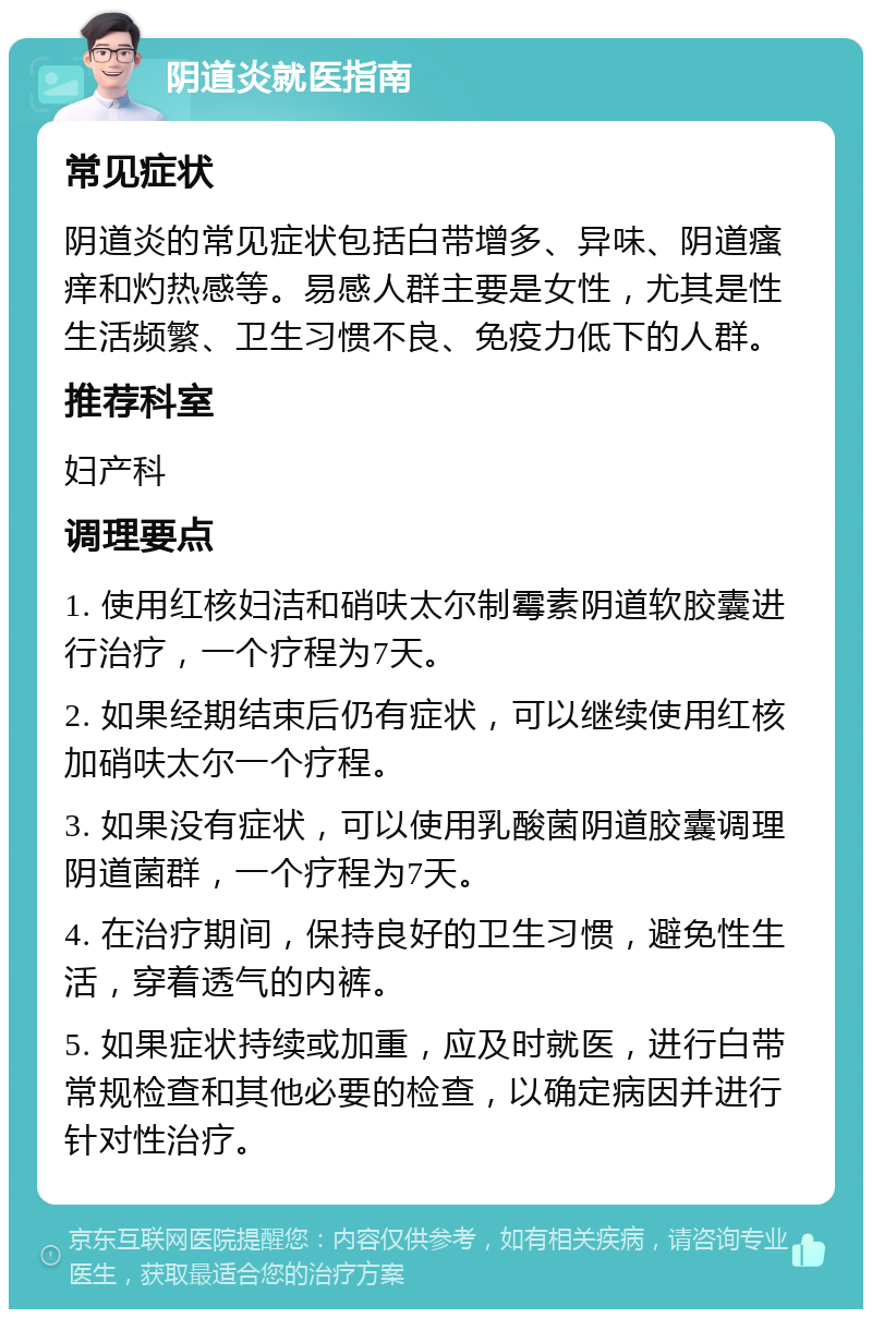 阴道炎就医指南 常见症状 阴道炎的常见症状包括白带增多、异味、阴道瘙痒和灼热感等。易感人群主要是女性，尤其是性生活频繁、卫生习惯不良、免疫力低下的人群。 推荐科室 妇产科 调理要点 1. 使用红核妇洁和硝呋太尔制霉素阴道软胶囊进行治疗，一个疗程为7天。 2. 如果经期结束后仍有症状，可以继续使用红核加硝呋太尔一个疗程。 3. 如果没有症状，可以使用乳酸菌阴道胶囊调理阴道菌群，一个疗程为7天。 4. 在治疗期间，保持良好的卫生习惯，避免性生活，穿着透气的内裤。 5. 如果症状持续或加重，应及时就医，进行白带常规检查和其他必要的检查，以确定病因并进行针对性治疗。