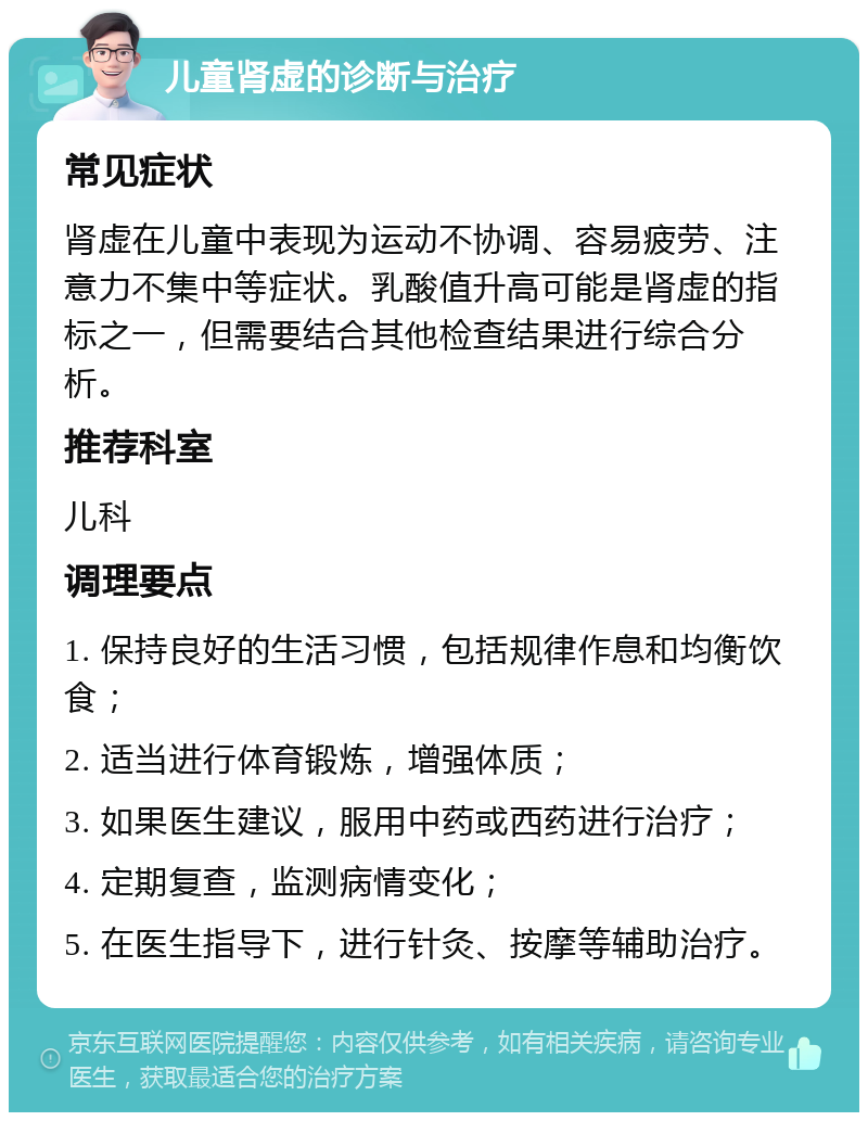 儿童肾虚的诊断与治疗 常见症状 肾虚在儿童中表现为运动不协调、容易疲劳、注意力不集中等症状。乳酸值升高可能是肾虚的指标之一，但需要结合其他检查结果进行综合分析。 推荐科室 儿科 调理要点 1. 保持良好的生活习惯，包括规律作息和均衡饮食； 2. 适当进行体育锻炼，增强体质； 3. 如果医生建议，服用中药或西药进行治疗； 4. 定期复查，监测病情变化； 5. 在医生指导下，进行针灸、按摩等辅助治疗。