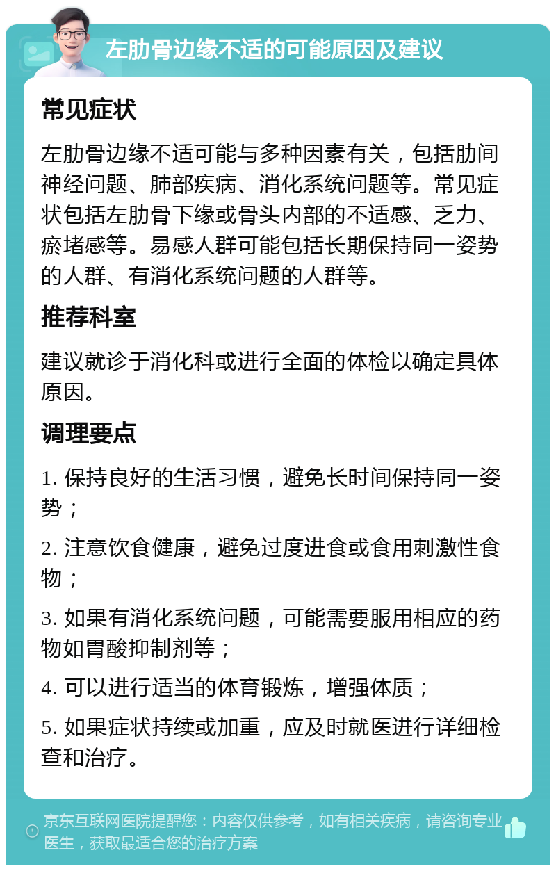 左肋骨边缘不适的可能原因及建议 常见症状 左肋骨边缘不适可能与多种因素有关，包括肋间神经问题、肺部疾病、消化系统问题等。常见症状包括左肋骨下缘或骨头内部的不适感、乏力、瘀堵感等。易感人群可能包括长期保持同一姿势的人群、有消化系统问题的人群等。 推荐科室 建议就诊于消化科或进行全面的体检以确定具体原因。 调理要点 1. 保持良好的生活习惯，避免长时间保持同一姿势； 2. 注意饮食健康，避免过度进食或食用刺激性食物； 3. 如果有消化系统问题，可能需要服用相应的药物如胃酸抑制剂等； 4. 可以进行适当的体育锻炼，增强体质； 5. 如果症状持续或加重，应及时就医进行详细检查和治疗。