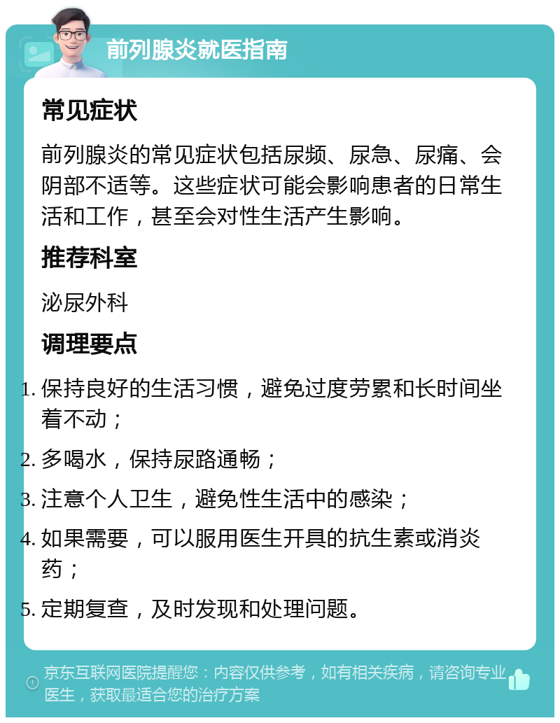 前列腺炎就医指南 常见症状 前列腺炎的常见症状包括尿频、尿急、尿痛、会阴部不适等。这些症状可能会影响患者的日常生活和工作，甚至会对性生活产生影响。 推荐科室 泌尿外科 调理要点 保持良好的生活习惯，避免过度劳累和长时间坐着不动； 多喝水，保持尿路通畅； 注意个人卫生，避免性生活中的感染； 如果需要，可以服用医生开具的抗生素或消炎药； 定期复查，及时发现和处理问题。