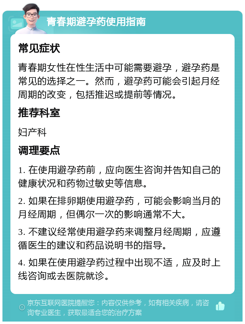 青春期避孕药使用指南 常见症状 青春期女性在性生活中可能需要避孕，避孕药是常见的选择之一。然而，避孕药可能会引起月经周期的改变，包括推迟或提前等情况。 推荐科室 妇产科 调理要点 1. 在使用避孕药前，应向医生咨询并告知自己的健康状况和药物过敏史等信息。 2. 如果在排卵期使用避孕药，可能会影响当月的月经周期，但偶尔一次的影响通常不大。 3. 不建议经常使用避孕药来调整月经周期，应遵循医生的建议和药品说明书的指导。 4. 如果在使用避孕药过程中出现不适，应及时上线咨询或去医院就诊。