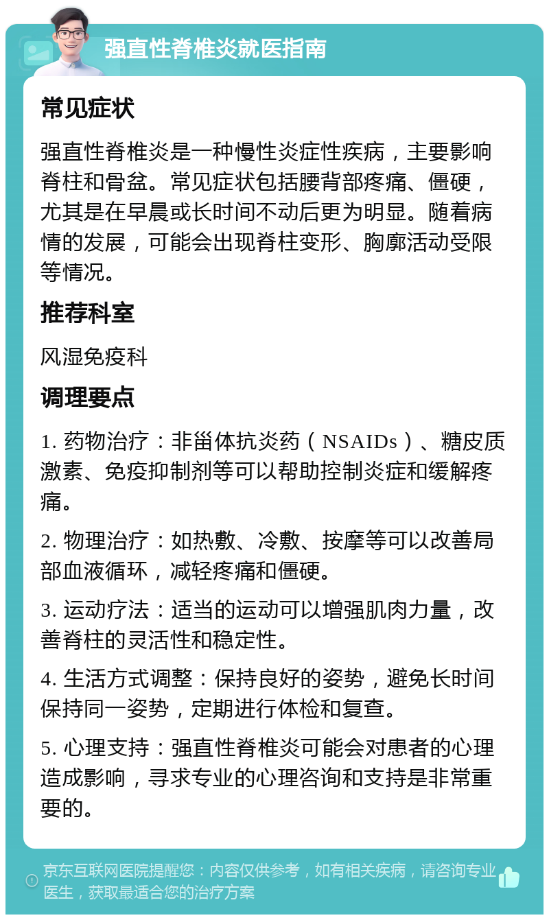 强直性脊椎炎就医指南 常见症状 强直性脊椎炎是一种慢性炎症性疾病，主要影响脊柱和骨盆。常见症状包括腰背部疼痛、僵硬，尤其是在早晨或长时间不动后更为明显。随着病情的发展，可能会出现脊柱变形、胸廓活动受限等情况。 推荐科室 风湿免疫科 调理要点 1. 药物治疗：非甾体抗炎药（NSAIDs）、糖皮质激素、免疫抑制剂等可以帮助控制炎症和缓解疼痛。 2. 物理治疗：如热敷、冷敷、按摩等可以改善局部血液循环，减轻疼痛和僵硬。 3. 运动疗法：适当的运动可以增强肌肉力量，改善脊柱的灵活性和稳定性。 4. 生活方式调整：保持良好的姿势，避免长时间保持同一姿势，定期进行体检和复查。 5. 心理支持：强直性脊椎炎可能会对患者的心理造成影响，寻求专业的心理咨询和支持是非常重要的。