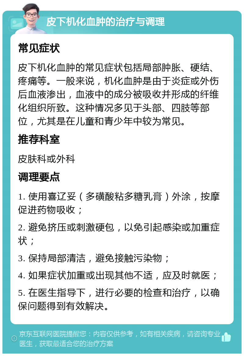 皮下机化血肿的治疗与调理 常见症状 皮下机化血肿的常见症状包括局部肿胀、硬结、疼痛等。一般来说，机化血肿是由于炎症或外伤后血液渗出，血液中的成分被吸收并形成的纤维化组织所致。这种情况多见于头部、四肢等部位，尤其是在儿童和青少年中较为常见。 推荐科室 皮肤科或外科 调理要点 1. 使用喜辽妥（多磺酸粘多糖乳膏）外涂，按摩促进药物吸收； 2. 避免挤压或刺激硬包，以免引起感染或加重症状； 3. 保持局部清洁，避免接触污染物； 4. 如果症状加重或出现其他不适，应及时就医； 5. 在医生指导下，进行必要的检查和治疗，以确保问题得到有效解决。