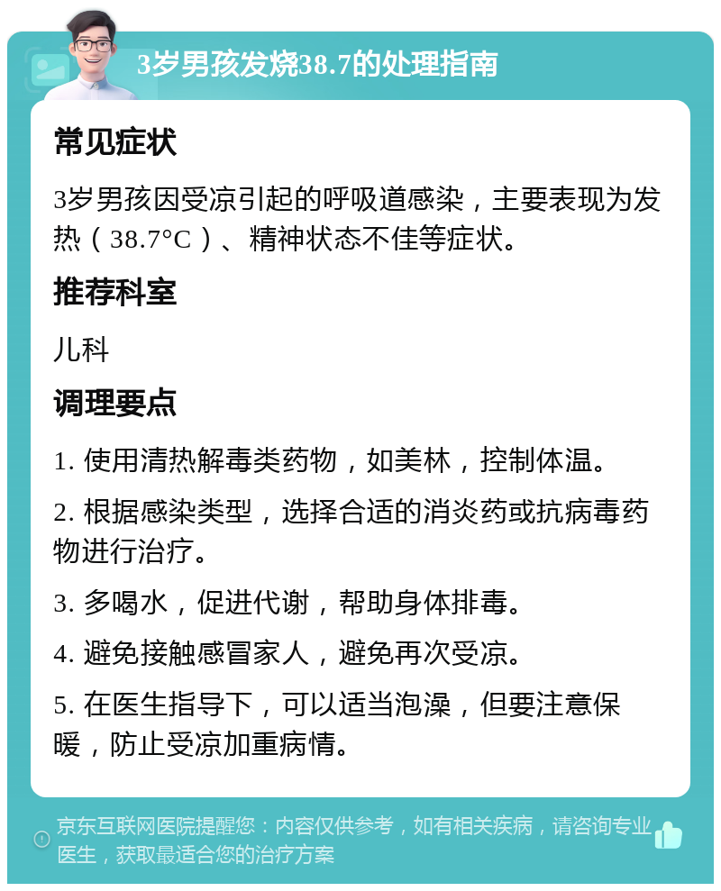 3岁男孩发烧38.7的处理指南 常见症状 3岁男孩因受凉引起的呼吸道感染，主要表现为发热（38.7°C）、精神状态不佳等症状。 推荐科室 儿科 调理要点 1. 使用清热解毒类药物，如美林，控制体温。 2. 根据感染类型，选择合适的消炎药或抗病毒药物进行治疗。 3. 多喝水，促进代谢，帮助身体排毒。 4. 避免接触感冒家人，避免再次受凉。 5. 在医生指导下，可以适当泡澡，但要注意保暖，防止受凉加重病情。