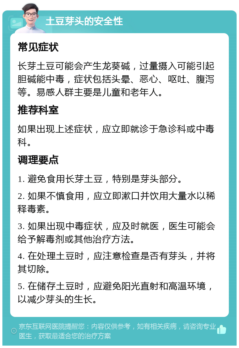 土豆芽头的安全性 常见症状 长芽土豆可能会产生龙葵碱，过量摄入可能引起胆碱能中毒，症状包括头晕、恶心、呕吐、腹泻等。易感人群主要是儿童和老年人。 推荐科室 如果出现上述症状，应立即就诊于急诊科或中毒科。 调理要点 1. 避免食用长芽土豆，特别是芽头部分。 2. 如果不慎食用，应立即漱口并饮用大量水以稀释毒素。 3. 如果出现中毒症状，应及时就医，医生可能会给予解毒剂或其他治疗方法。 4. 在处理土豆时，应注意检查是否有芽头，并将其切除。 5. 在储存土豆时，应避免阳光直射和高温环境，以减少芽头的生长。