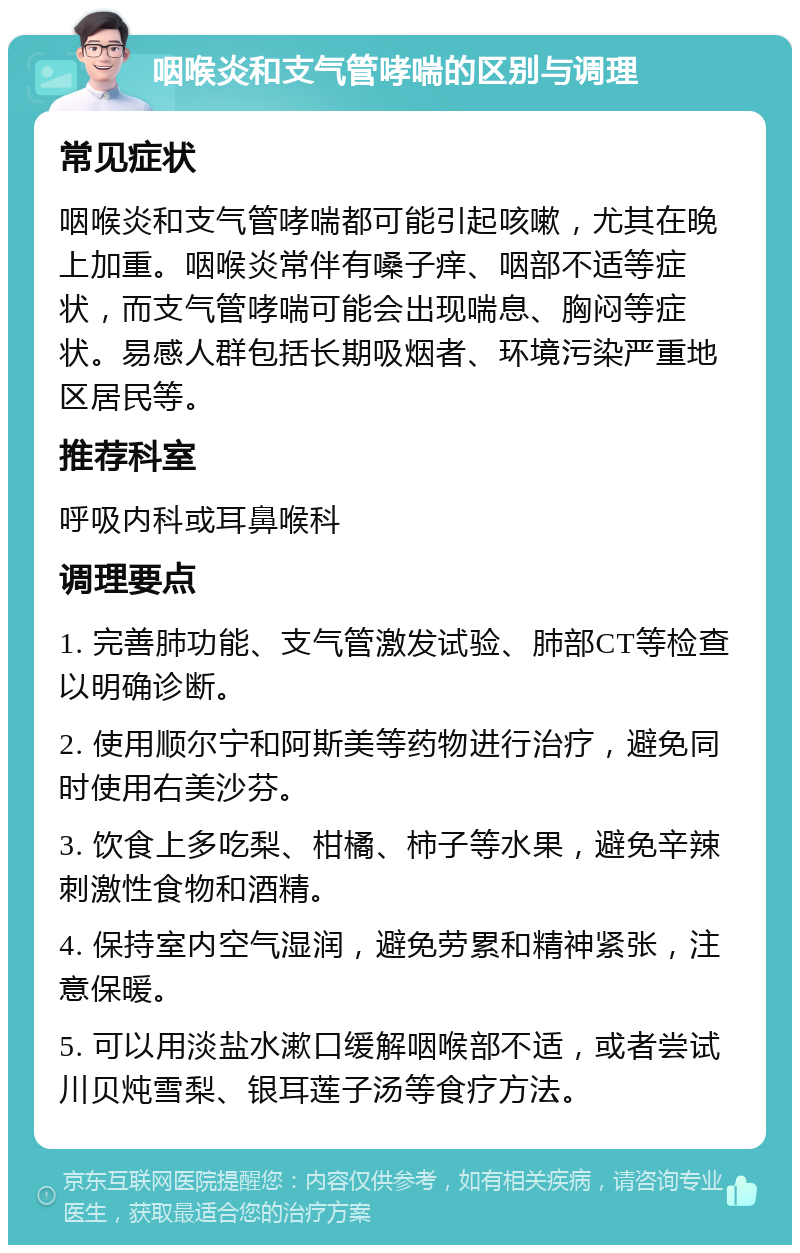 咽喉炎和支气管哮喘的区别与调理 常见症状 咽喉炎和支气管哮喘都可能引起咳嗽，尤其在晚上加重。咽喉炎常伴有嗓子痒、咽部不适等症状，而支气管哮喘可能会出现喘息、胸闷等症状。易感人群包括长期吸烟者、环境污染严重地区居民等。 推荐科室 呼吸内科或耳鼻喉科 调理要点 1. 完善肺功能、支气管激发试验、肺部CT等检查以明确诊断。 2. 使用顺尔宁和阿斯美等药物进行治疗，避免同时使用右美沙芬。 3. 饮食上多吃梨、柑橘、柿子等水果，避免辛辣刺激性食物和酒精。 4. 保持室内空气湿润，避免劳累和精神紧张，注意保暖。 5. 可以用淡盐水漱口缓解咽喉部不适，或者尝试川贝炖雪梨、银耳莲子汤等食疗方法。