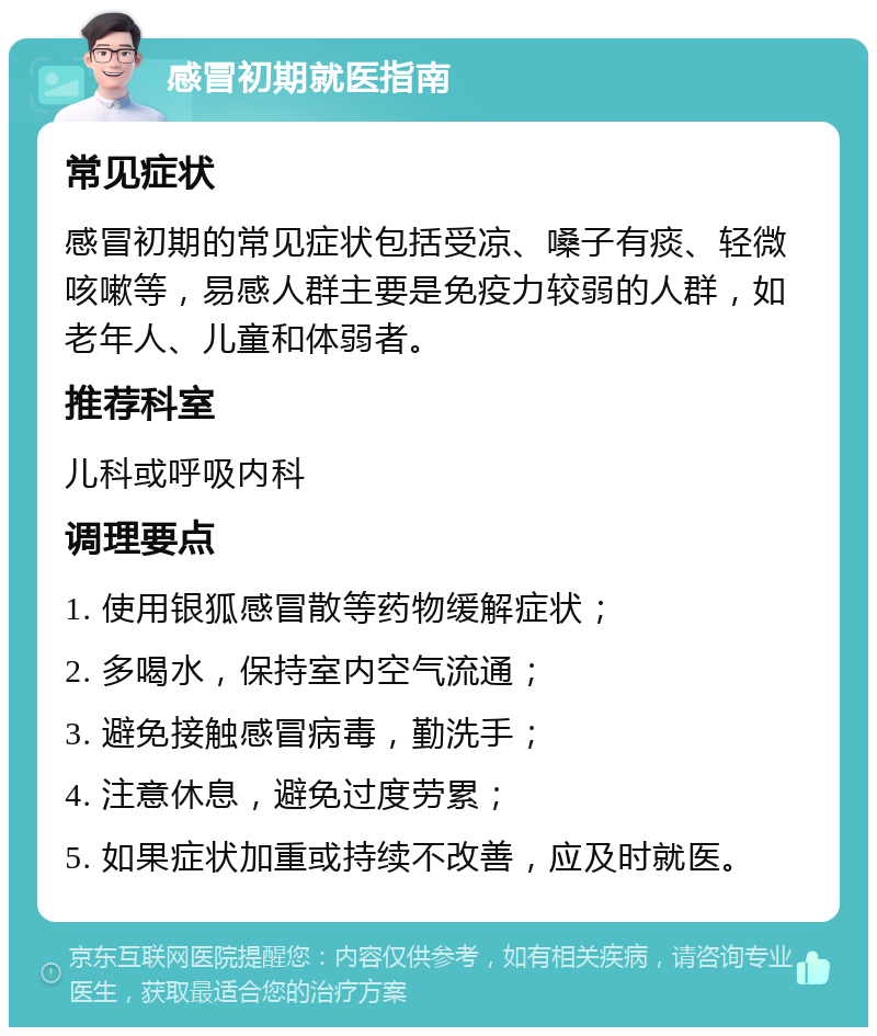 感冒初期就医指南 常见症状 感冒初期的常见症状包括受凉、嗓子有痰、轻微咳嗽等，易感人群主要是免疫力较弱的人群，如老年人、儿童和体弱者。 推荐科室 儿科或呼吸内科 调理要点 1. 使用银狐感冒散等药物缓解症状； 2. 多喝水，保持室内空气流通； 3. 避免接触感冒病毒，勤洗手； 4. 注意休息，避免过度劳累； 5. 如果症状加重或持续不改善，应及时就医。