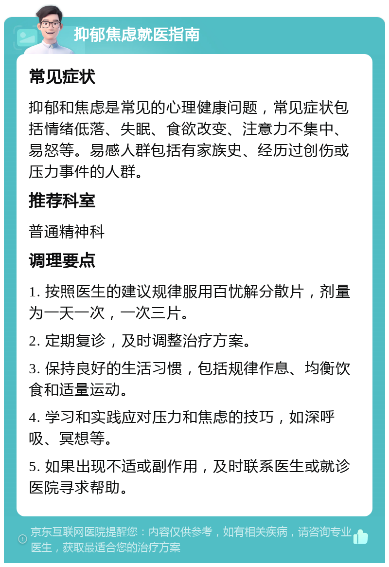 抑郁焦虑就医指南 常见症状 抑郁和焦虑是常见的心理健康问题，常见症状包括情绪低落、失眠、食欲改变、注意力不集中、易怒等。易感人群包括有家族史、经历过创伤或压力事件的人群。 推荐科室 普通精神科 调理要点 1. 按照医生的建议规律服用百忧解分散片，剂量为一天一次，一次三片。 2. 定期复诊，及时调整治疗方案。 3. 保持良好的生活习惯，包括规律作息、均衡饮食和适量运动。 4. 学习和实践应对压力和焦虑的技巧，如深呼吸、冥想等。 5. 如果出现不适或副作用，及时联系医生或就诊医院寻求帮助。