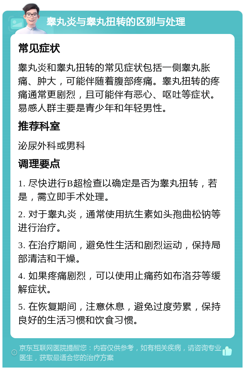 睾丸炎与睾丸扭转的区别与处理 常见症状 睾丸炎和睾丸扭转的常见症状包括一侧睾丸胀痛、肿大，可能伴随着腹部疼痛。睾丸扭转的疼痛通常更剧烈，且可能伴有恶心、呕吐等症状。易感人群主要是青少年和年轻男性。 推荐科室 泌尿外科或男科 调理要点 1. 尽快进行B超检查以确定是否为睾丸扭转，若是，需立即手术处理。 2. 对于睾丸炎，通常使用抗生素如头孢曲松钠等进行治疗。 3. 在治疗期间，避免性生活和剧烈运动，保持局部清洁和干燥。 4. 如果疼痛剧烈，可以使用止痛药如布洛芬等缓解症状。 5. 在恢复期间，注意休息，避免过度劳累，保持良好的生活习惯和饮食习惯。