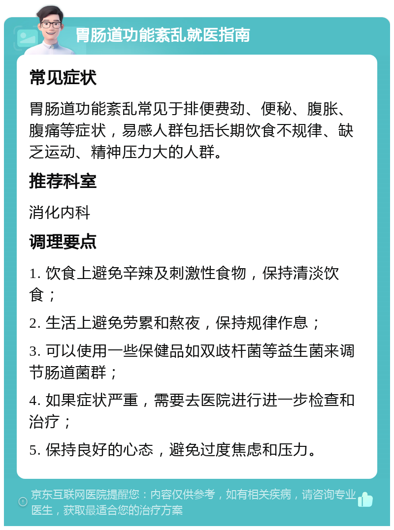 胃肠道功能紊乱就医指南 常见症状 胃肠道功能紊乱常见于排便费劲、便秘、腹胀、腹痛等症状，易感人群包括长期饮食不规律、缺乏运动、精神压力大的人群。 推荐科室 消化内科 调理要点 1. 饮食上避免辛辣及刺激性食物，保持清淡饮食； 2. 生活上避免劳累和熬夜，保持规律作息； 3. 可以使用一些保健品如双歧杆菌等益生菌来调节肠道菌群； 4. 如果症状严重，需要去医院进行进一步检查和治疗； 5. 保持良好的心态，避免过度焦虑和压力。