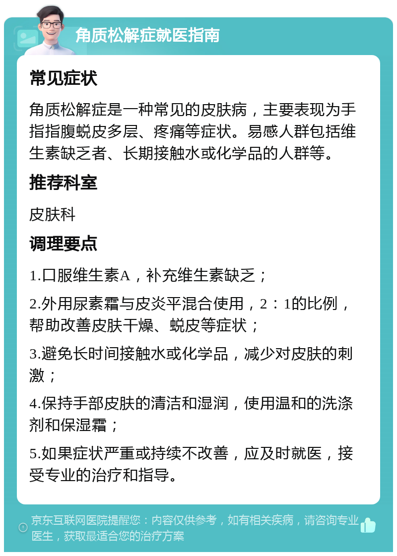 角质松解症就医指南 常见症状 角质松解症是一种常见的皮肤病，主要表现为手指指腹蜕皮多层、疼痛等症状。易感人群包括维生素缺乏者、长期接触水或化学品的人群等。 推荐科室 皮肤科 调理要点 1.口服维生素A，补充维生素缺乏； 2.外用尿素霜与皮炎平混合使用，2：1的比例，帮助改善皮肤干燥、蜕皮等症状； 3.避免长时间接触水或化学品，减少对皮肤的刺激； 4.保持手部皮肤的清洁和湿润，使用温和的洗涤剂和保湿霜； 5.如果症状严重或持续不改善，应及时就医，接受专业的治疗和指导。