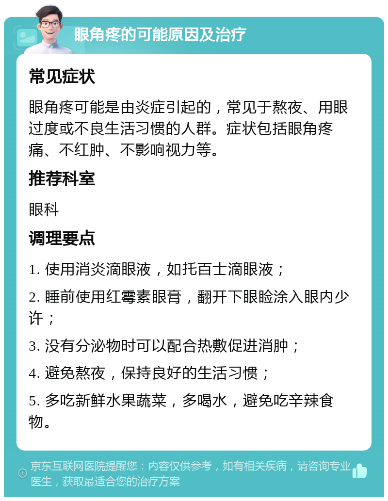 眼角疼的可能原因及治疗 常见症状 眼角疼可能是由炎症引起的，常见于熬夜、用眼过度或不良生活习惯的人群。症状包括眼角疼痛、不红肿、不影响视力等。 推荐科室 眼科 调理要点 1. 使用消炎滴眼液，如托百士滴眼液； 2. 睡前使用红霉素眼膏，翻开下眼睑涂入眼内少许； 3. 没有分泌物时可以配合热敷促进消肿； 4. 避免熬夜，保持良好的生活习惯； 5. 多吃新鲜水果蔬菜，多喝水，避免吃辛辣食物。