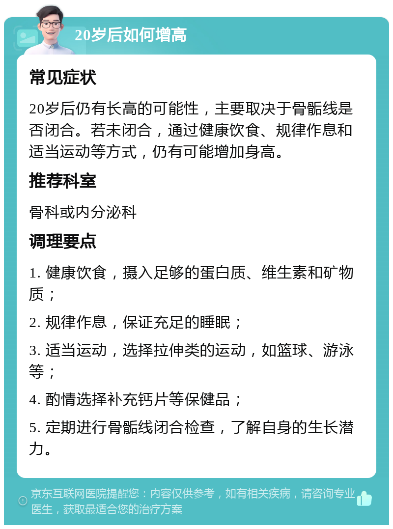 20岁后如何增高 常见症状 20岁后仍有长高的可能性，主要取决于骨骺线是否闭合。若未闭合，通过健康饮食、规律作息和适当运动等方式，仍有可能增加身高。 推荐科室 骨科或内分泌科 调理要点 1. 健康饮食，摄入足够的蛋白质、维生素和矿物质； 2. 规律作息，保证充足的睡眠； 3. 适当运动，选择拉伸类的运动，如篮球、游泳等； 4. 酌情选择补充钙片等保健品； 5. 定期进行骨骺线闭合检查，了解自身的生长潜力。