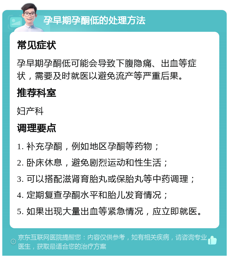 孕早期孕酮低的处理方法 常见症状 孕早期孕酮低可能会导致下腹隐痛、出血等症状，需要及时就医以避免流产等严重后果。 推荐科室 妇产科 调理要点 1. 补充孕酮，例如地区孕酮等药物； 2. 卧床休息，避免剧烈运动和性生活； 3. 可以搭配滋肾育胎丸或保胎丸等中药调理； 4. 定期复查孕酮水平和胎儿发育情况； 5. 如果出现大量出血等紧急情况，应立即就医。