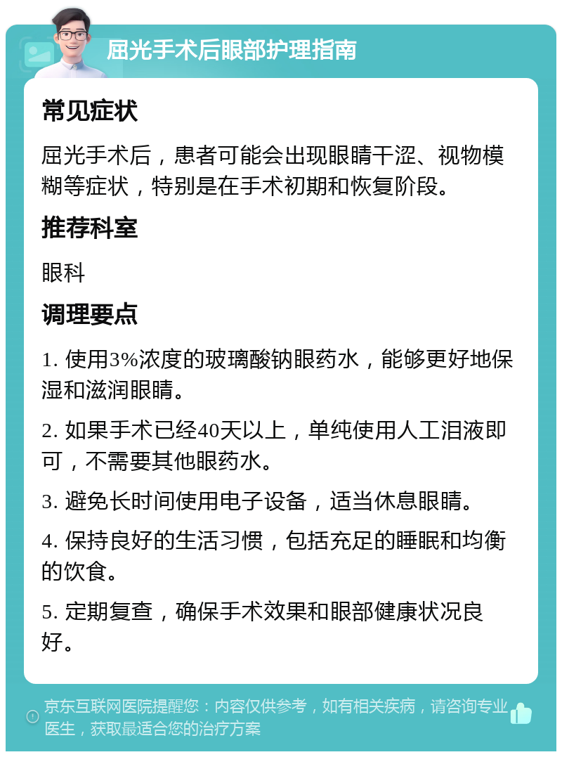 屈光手术后眼部护理指南 常见症状 屈光手术后，患者可能会出现眼睛干涩、视物模糊等症状，特别是在手术初期和恢复阶段。 推荐科室 眼科 调理要点 1. 使用3%浓度的玻璃酸钠眼药水，能够更好地保湿和滋润眼睛。 2. 如果手术已经40天以上，单纯使用人工泪液即可，不需要其他眼药水。 3. 避免长时间使用电子设备，适当休息眼睛。 4. 保持良好的生活习惯，包括充足的睡眠和均衡的饮食。 5. 定期复查，确保手术效果和眼部健康状况良好。