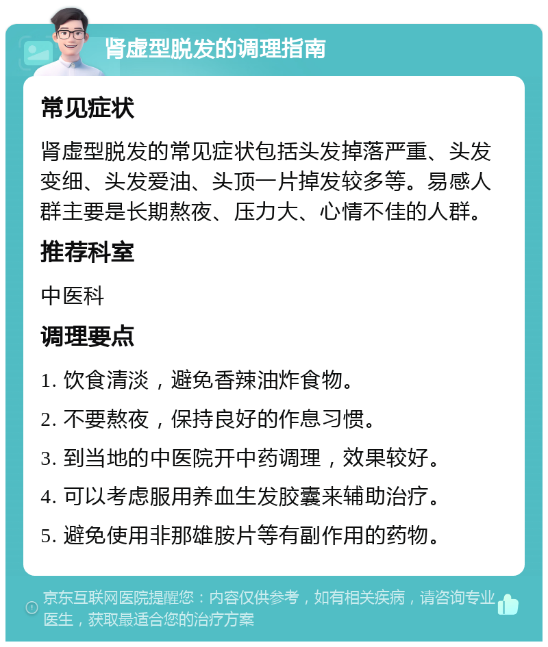 肾虚型脱发的调理指南 常见症状 肾虚型脱发的常见症状包括头发掉落严重、头发变细、头发爱油、头顶一片掉发较多等。易感人群主要是长期熬夜、压力大、心情不佳的人群。 推荐科室 中医科 调理要点 1. 饮食清淡，避免香辣油炸食物。 2. 不要熬夜，保持良好的作息习惯。 3. 到当地的中医院开中药调理，效果较好。 4. 可以考虑服用养血生发胶囊来辅助治疗。 5. 避免使用非那雄胺片等有副作用的药物。