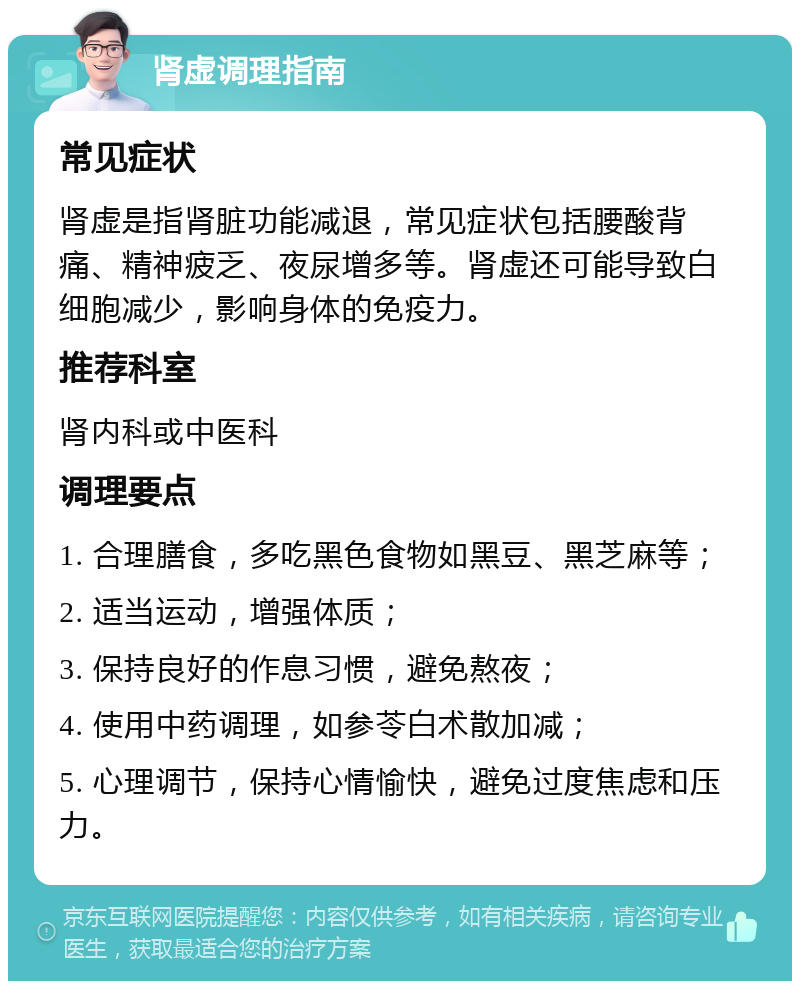 肾虚调理指南 常见症状 肾虚是指肾脏功能减退，常见症状包括腰酸背痛、精神疲乏、夜尿增多等。肾虚还可能导致白细胞减少，影响身体的免疫力。 推荐科室 肾内科或中医科 调理要点 1. 合理膳食，多吃黑色食物如黑豆、黑芝麻等； 2. 适当运动，增强体质； 3. 保持良好的作息习惯，避免熬夜； 4. 使用中药调理，如参苓白术散加减； 5. 心理调节，保持心情愉快，避免过度焦虑和压力。