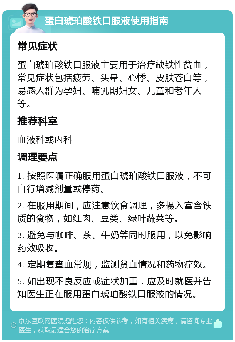 蛋白琥珀酸铁口服液使用指南 常见症状 蛋白琥珀酸铁口服液主要用于治疗缺铁性贫血，常见症状包括疲劳、头晕、心悸、皮肤苍白等，易感人群为孕妇、哺乳期妇女、儿童和老年人等。 推荐科室 血液科或内科 调理要点 1. 按照医嘱正确服用蛋白琥珀酸铁口服液，不可自行增减剂量或停药。 2. 在服用期间，应注意饮食调理，多摄入富含铁质的食物，如红肉、豆类、绿叶蔬菜等。 3. 避免与咖啡、茶、牛奶等同时服用，以免影响药效吸收。 4. 定期复查血常规，监测贫血情况和药物疗效。 5. 如出现不良反应或症状加重，应及时就医并告知医生正在服用蛋白琥珀酸铁口服液的情况。