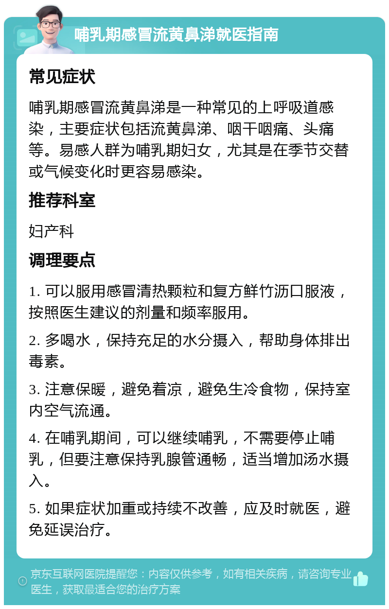 哺乳期感冒流黄鼻涕就医指南 常见症状 哺乳期感冒流黄鼻涕是一种常见的上呼吸道感染，主要症状包括流黄鼻涕、咽干咽痛、头痛等。易感人群为哺乳期妇女，尤其是在季节交替或气候变化时更容易感染。 推荐科室 妇产科 调理要点 1. 可以服用感冒清热颗粒和复方鲜竹沥口服液，按照医生建议的剂量和频率服用。 2. 多喝水，保持充足的水分摄入，帮助身体排出毒素。 3. 注意保暖，避免着凉，避免生冷食物，保持室内空气流通。 4. 在哺乳期间，可以继续哺乳，不需要停止哺乳，但要注意保持乳腺管通畅，适当增加汤水摄入。 5. 如果症状加重或持续不改善，应及时就医，避免延误治疗。